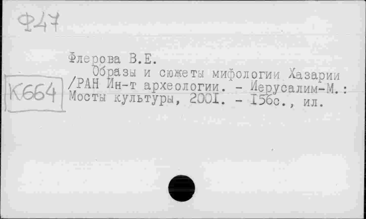 ﻿ад
Флерова В.Е.
—------ /плп^йазы и сюжеты мифологии Хазарин
<< Лн-Т археологии.- Иерусалим-М. Г\ООЧ Мосты культуры, 2001. - 15бс.,
- Ие^усалим-М. : , ил.